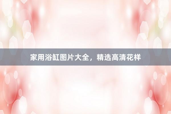 家用浴缸图片大全，精选高清花样