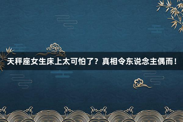 天秤座女生床上太可怕了？真相令东说念主偶而！