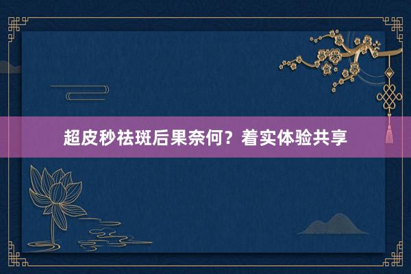 超皮秒祛斑后果奈何？着实体验共享