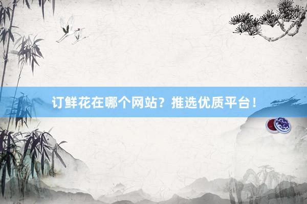 订鲜花在哪个网站？推选优质平台！