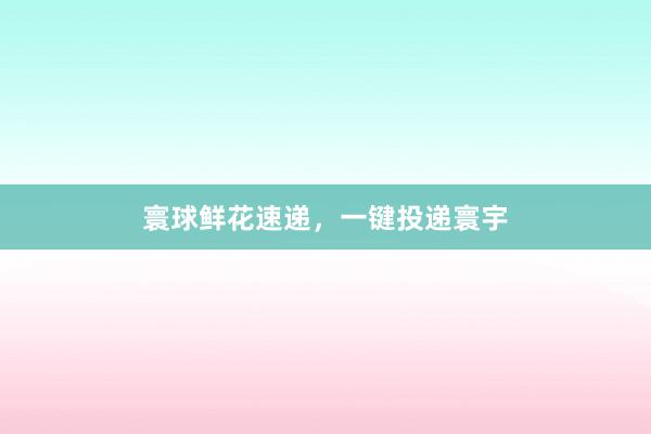 寰球鲜花速递，一键投递寰宇